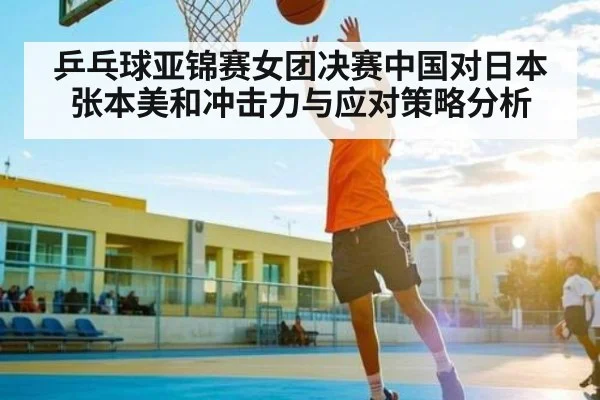 乒乓球亚锦赛女团决赛中国对日本张本美和冲击力与应对策略分析