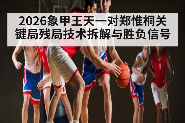 2026象甲王天一对郑惟桐关键局残局技术拆解与胜负信号